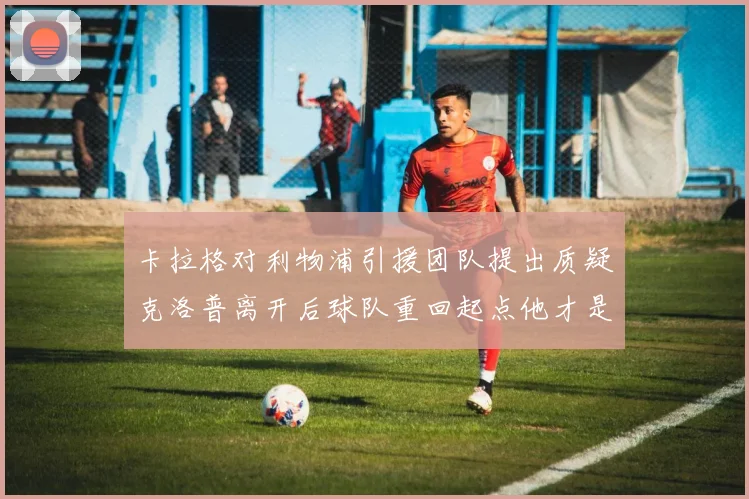 卡拉格对利物浦引援团队提出质疑克洛普离开后球队重回起点他才是真正的明星