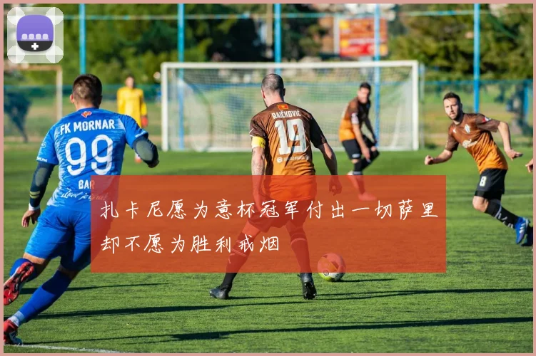 扎卡尼愿为意杯冠军付出一切萨里却不愿为胜利戒烟