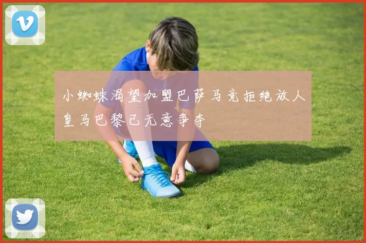小蜘蛛渴望加盟巴萨马竞拒绝放人皇马巴黎已无意争夺
