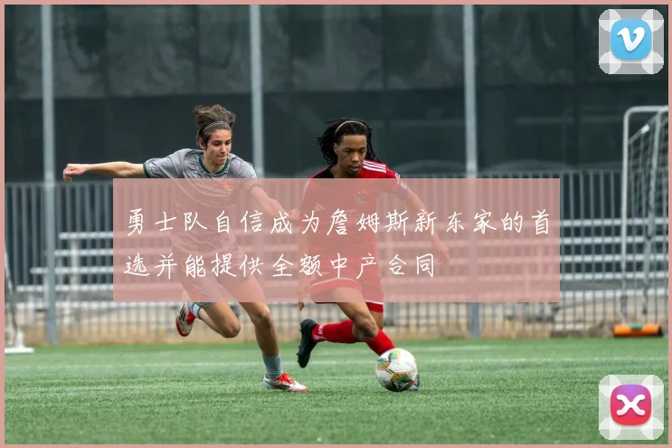 勇士队自信成为詹姆斯新东家的首选并能提供全额中产合同