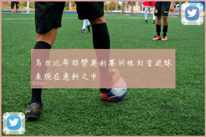 乌尔比希称赞奥利赛训练刻苦进球表现在意料之中