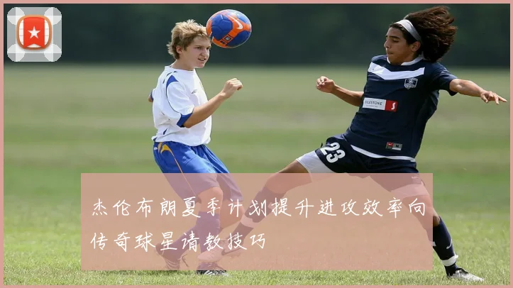 杰伦布朗夏季计划提升进攻效率向传奇球星请教技巧